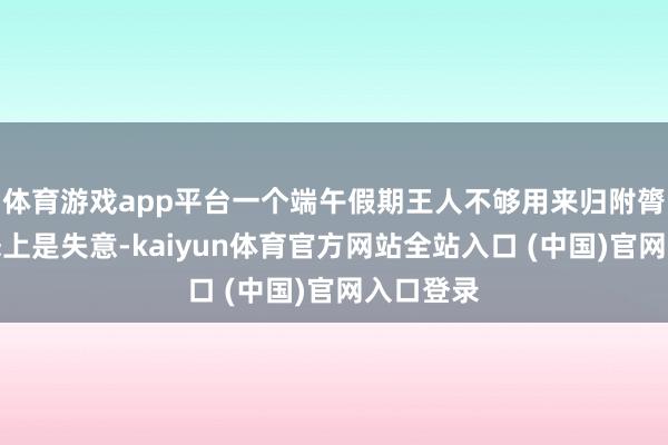 体育游戏app平台一个端午假期王人不够用来归附膂力;情态上是失意-kaiyun体育官方网站全站入口 (中国)官网入口登录