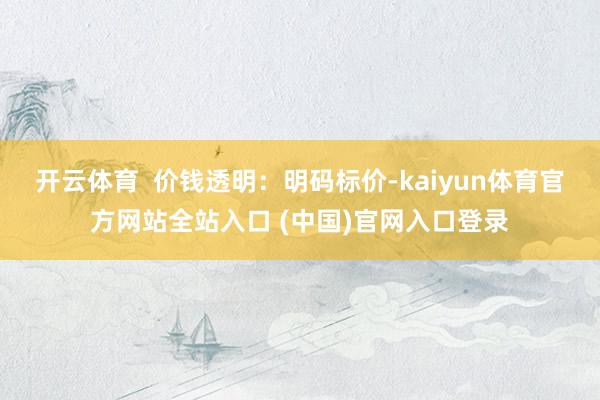 开云体育 价钱透明:明码标价-kaiyun体育官方网站全站入口 (中国)官网入口登录