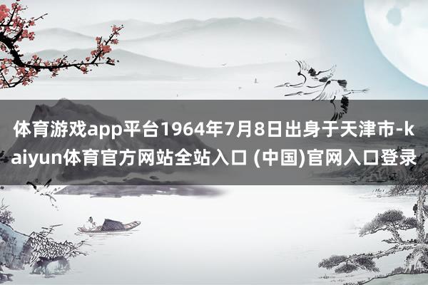 体育游戏app平台1964年7月8日出身于天津市-kaiyun体育官方网站全站入口 (中国)官网入口登录