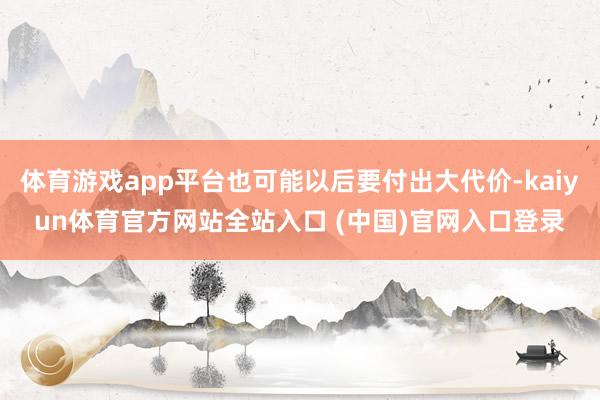 体育游戏app平台也可能以后要付出大代价-kaiyun体育官方网站全站入口 (中国)官网入口登录