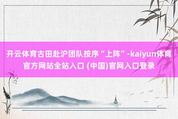 开云体育古田赴沪团队按序“上阵”-kaiyun体育官方网站全站入口 (中国)官网入口登录