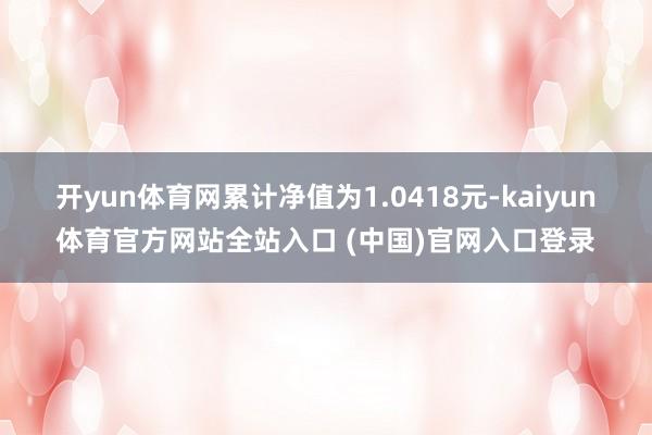 开yun体育网累计净值为1.0418元-kaiyun体育官方网站全站入口 (中国)官网入口登录