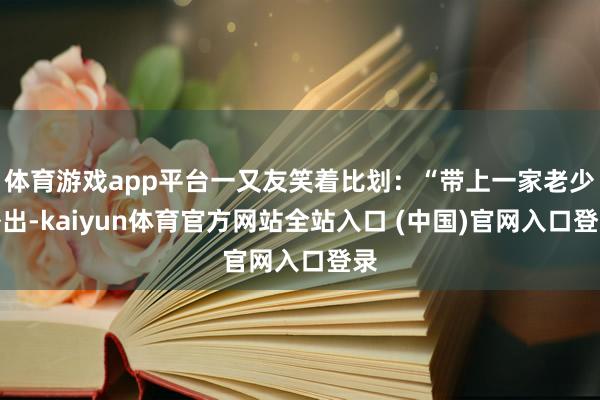 体育游戏app平台一又友笑着比划：“带上一家老少外出-kaiyun体育官方网站全站入口 (中国)官网入口登录