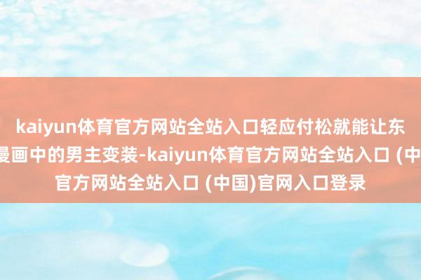 kaiyun体育官方网站全站入口轻应付松就能让东谈主代入到遍及漫画中的男主变装-kaiyun体育官方网站全站入口 (中国)官网入口登录
