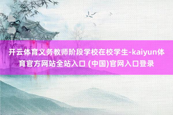 开云体育义务教师阶段学校在校学生-kaiyun体育官方网站全站入口 (中国)官网入口登录