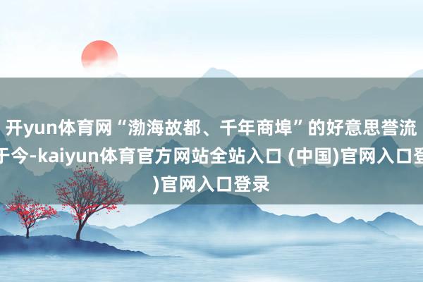 开yun体育网“渤海故都、千年商埠”的好意思誉流传于今-kaiyun体育官方网站全站入口 (中国)官网入口登录