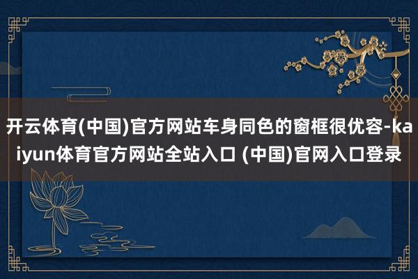 开云体育(中国)官方网站车身同色的窗框很优容-kaiyun体育官方网站全站入口 (中国)官网入口登录