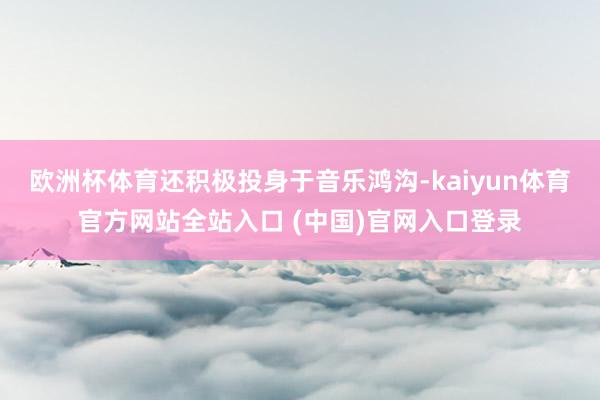 欧洲杯体育还积极投身于音乐鸿沟-kaiyun体育官方网站全站入口 (中国)官网入口登录