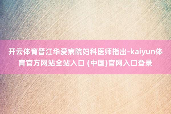 开云体育晋江华爱病院妇科医师指出-kaiyun体育官方网站全站入口 (中国)官网入口登录