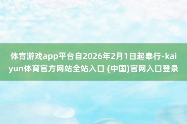 体育游戏app平台自2026年2月1日起奉行-kaiyun体育官方网站全站入口 (中国)官网入口登录