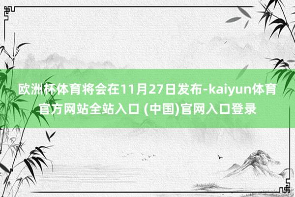 欧洲杯体育将会在11月27日发布-kaiyun体育官方网站全站入口 (中国)官网入口登录