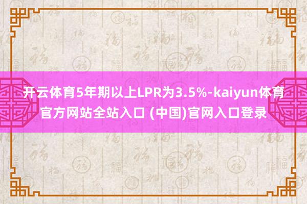 开云体育5年期以上LPR为3.5%-kaiyun体育官方网站全站入口 (中国)官网入口登录