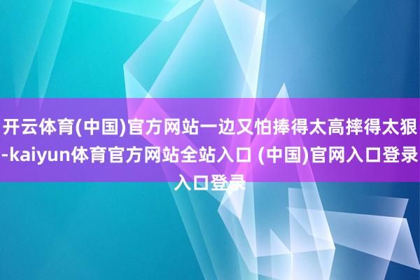 开云体育(中国)官方网站一边又怕捧得太高摔得太狠-kaiyun体育官方网站全站入口 (中国)官网入口登录