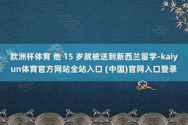 欧洲杯体育 他 15 岁就被送到新西兰留学-kaiyun体育官方网站全站入口 (中国)官网入口登录