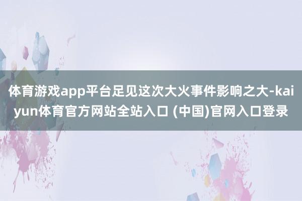 体育游戏app平台足见这次大火事件影响之大-kaiyun体育官方网站全站入口 (中国)官网入口登录