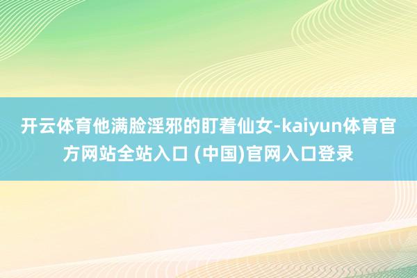开云体育他满脸淫邪的盯着仙女-kaiyun体育官方网站全站入口 (中国)官网入口登录