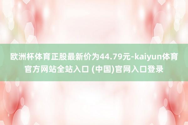 欧洲杯体育正股最新价为44.79元-kaiyun体育官方网站全站入口 (中国)官网入口登录