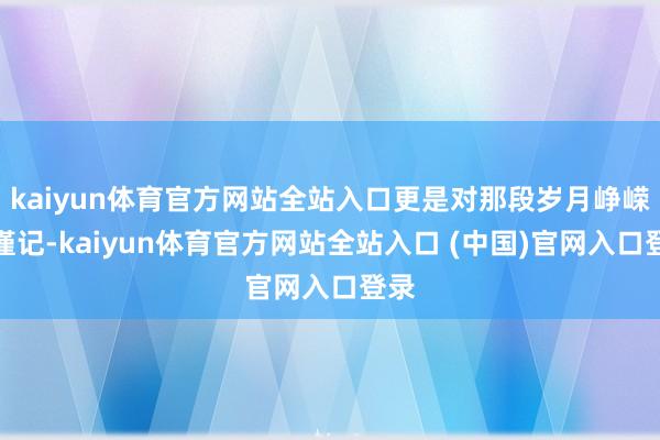 kaiyun体育官方网站全站入口更是对那段岁月峥嵘的谨记-kaiyun体育官方网站全站入口 (中国)官网入口登录