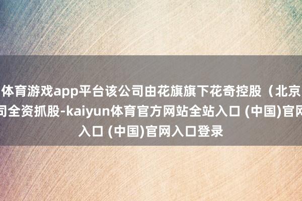 体育游戏app平台该公司由花旗旗下花奇控股（北京）有限公司全资抓股-kaiyun体育官方网站全站入口 (中国)官网入口登录