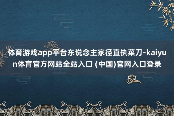 体育游戏app平台东说念主家径直执菜刀-kaiyun体育官方网站全站入口 (中国)官网入口登录