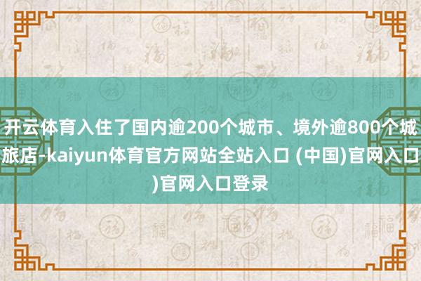 开云体育入住了国内逾200个城市、境外逾800个城市的旅店-kaiyun体育官方网站全站入口 (中国)官网入口登录