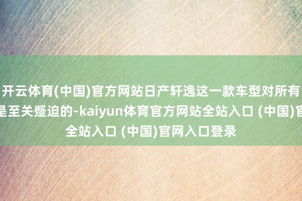开云体育(中国)官方网站日产轩逸这一款车型对所有这个词品牌是至关蹙迫的-kaiyun体育官方网站全站入口 (中国)官网入口登录