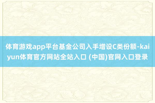 体育游戏app平台基金公司入手增设C类份额-kaiyun体育官方网站全站入口 (中国)官网入口登录