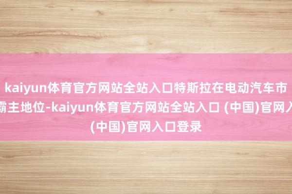 kaiyun体育官方网站全站入口特斯拉在电动汽车市集上的霸主地位-kaiyun体育官方网站全站入口 (中国)官网入口登录