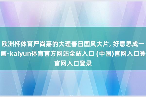 欧洲杯体育严尚嘉的大理春日国风大片, 好意思成一幅画-kaiyun体育官方网站全站入口 (中国)官网入口登录