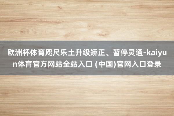 欧洲杯体育咫尺乐土升级矫正、暂停灵通-kaiyun体育官方网站全站入口 (中国)官网入口登录