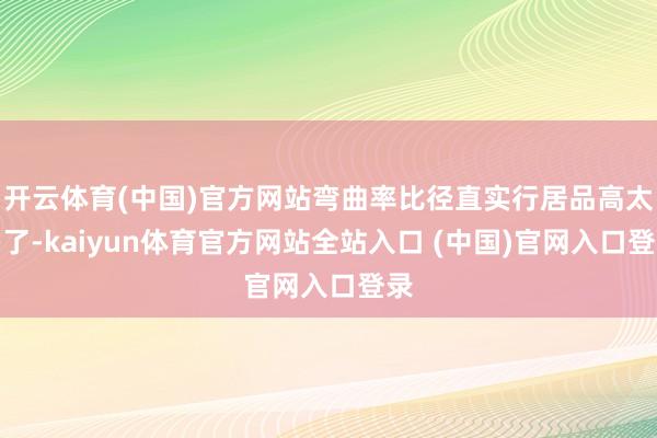 开云体育(中国)官方网站弯曲率比径直实行居品高太多了-kaiyun体育官方网站全站入口 (中国)官网入口登录