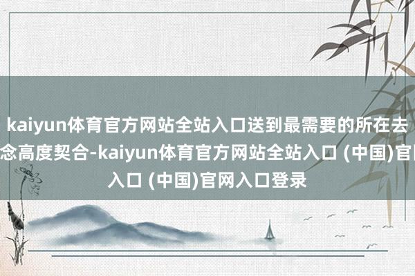 kaiyun体育官方网站全站入口送到最需要的所在去”的行径理念高度契合-kaiyun体育官方网站全站入口 (中国)官网入口登录