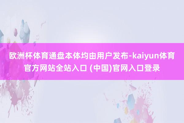 欧洲杯体育通盘本体均由用户发布-kaiyun体育官方网站全站入口 (中国)官网入口登录
