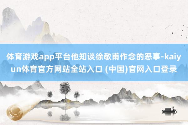 体育游戏app平台他知谈徐敬甫作念的恶事-kaiyun体育官方网站全站入口 (中国)官网入口登录