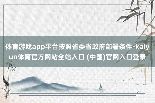 体育游戏app平台按照省委省政府部署条件-kaiyun体育官方网站全站入口 (中国)官网入口登录