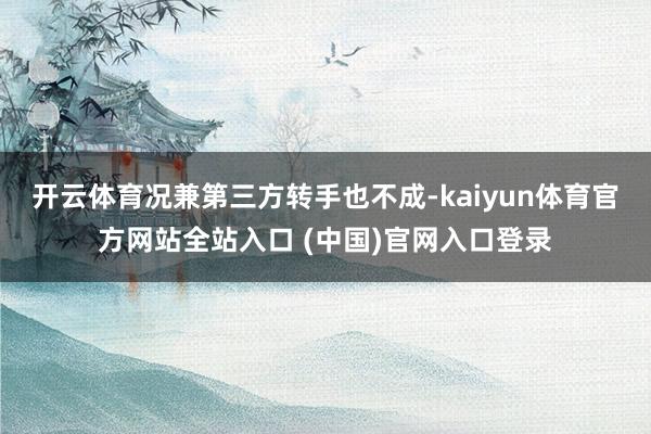 开云体育况兼第三方转手也不成-kaiyun体育官方网站全站入口 (中国)官网入口登录