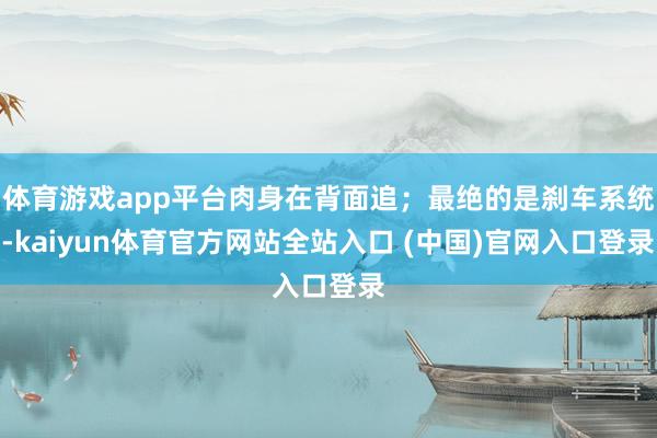 体育游戏app平台肉身在背面追；最绝的是刹车系统-kaiyun体育官方网站全站入口 (中国)官网入口登录
