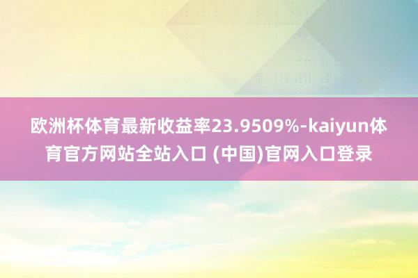 欧洲杯体育最新收益率23.9509%-kaiyun体育官方网站全站入口 (中国)官网入口登录