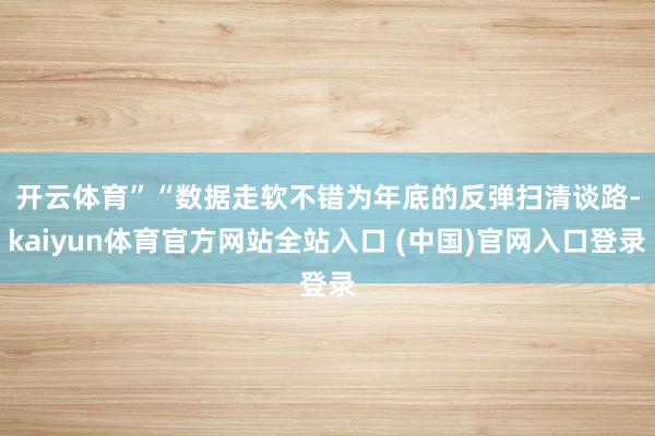 开云体育”　　“数据走软不错为年底的反弹扫清谈路-kaiyun体育官方网站全站入口 (中国)官网入口登录