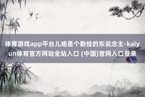 体育游戏app平台儿媳是个勤俭的东说念主-kaiyun体育官方网站全站入口 (中国)官网入口登录