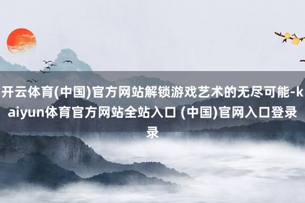 开云体育(中国)官方网站解锁游戏艺术的无尽可能-kaiyun体育官方网站全站入口 (中国)官网入口登录