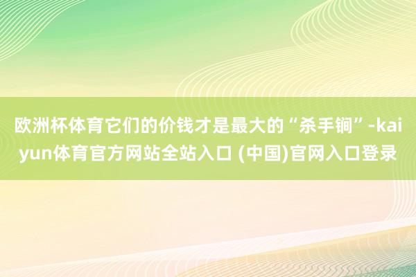 欧洲杯体育它们的价钱才是最大的“杀手锏”-kaiyun体育官方网站全站入口 (中国)官网入口登录
