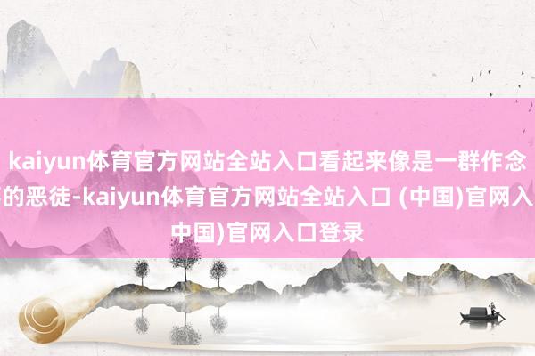 kaiyun体育官方网站全站入口看起来像是一群作念尽赖事的恶徒-kaiyun体育官方网站全站入口 (中国)官网入口登录