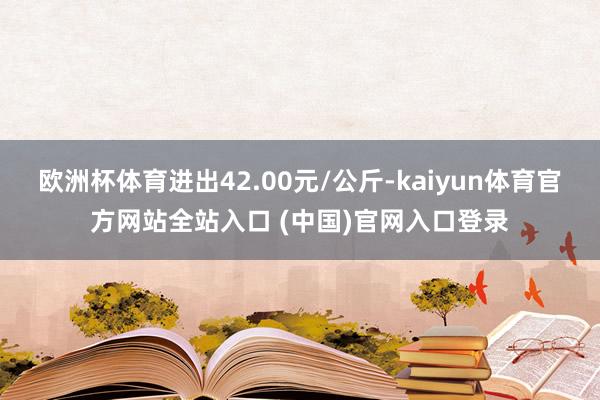 欧洲杯体育进出42.00元/公斤-kaiyun体育官方网站全站入口 (中国)官网入口登录
