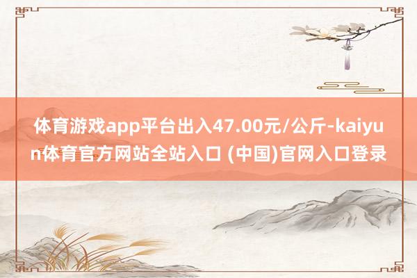 体育游戏app平台出入47.00元/公斤-kaiyun体育官方网站全站入口 (中国)官网入口登录