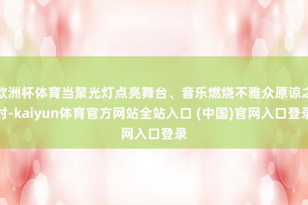 欧洲杯体育当聚光灯点亮舞台、音乐燃烧不雅众原谅之时-kaiyun体育官方网站全站入口 (中国)官网入口登录