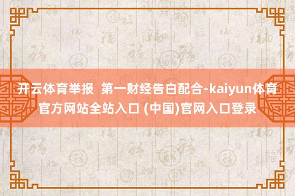 开云体育举报  第一财经告白配合-kaiyun体育官方网站全站入口 (中国)官网入口登录