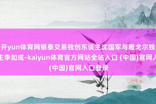 开yun体育网银泰交易独创东谈主沈国军与雅戈尔独创东谈主李如成-kaiyun体育官方网站全站入口 (中国)官网入口登录