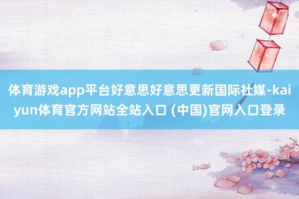 体育游戏app平台好意思好意思更新国际社媒-kaiyun体育官方网站全站入口 (中国)官网入口登录