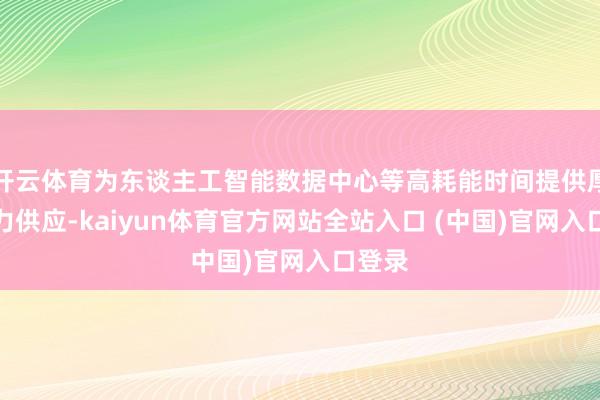 开云体育为东谈主工智能数据中心等高耗能时间提供厚实电力供应-kaiyun体育官方网站全站入口 (中国)官网入口登录